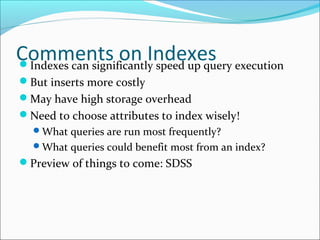 Comments on Indexes 
Indexes can significantly speed up query execution 
But inserts more costly 
May have high storage overhead 
Need to choose attributes to index wisely! 
What queries are run most frequently? 
What queries could benefit most from an index? 
Preview of things to come: SDSS 
 
