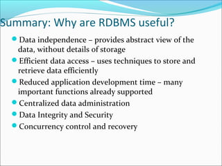 Summary: Why are RDBMS useful? 
Data independence – provides abstract view of the 
data, without details of storage 
Efficient data access – uses techniques to store and 
retrieve data efficiently 
Reduced application development time – many 
important functions already supported 
Centralized data administration 
Data Integrity and Security 
Concurrency control and recovery 
 