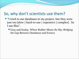 So, why don’t scientists use them? 
“I tried to use databases in my project, but they were 
just too [slow | hard-to-use | expensive | complex] . So 
I use files”. 
Gray and Szalay, Where Rubber Meets the Sky: Bridging 
the Gap Between Databases and Science 
 