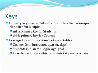 Keys 
Primary key – minimal subset of fields that is unique 
identifier for a tuple 
sid is primary key for Students 
cid is primary key for Courses 
Foreign key –connections between tables 
Courses (cid, instructor, quarter, dept) 
Students (sid, name, login, age, gpa) 
How do we express which students take each course? 
 
