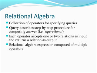 Relational Algebra 
Collection of operators for specifying queries 
Query describes step-by-step procedure for 
computing answer (i.e., operational) 
Each operator accepts one or two relations as input 
and returns a relation as output 
Relational algebra expression composed of multiple 
operators 
 