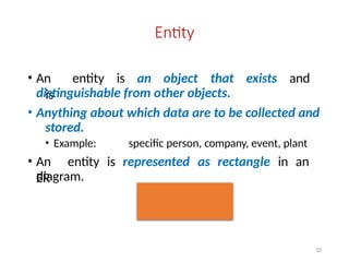 Entity
• An entity is an object that exists and
is
distinguishable from other objects.
• Anything about which data are to be collected and
stored.
• Example: specific person, company, event, plant
• An entity is represented as rectangle in an
ER
diagram.
10
 