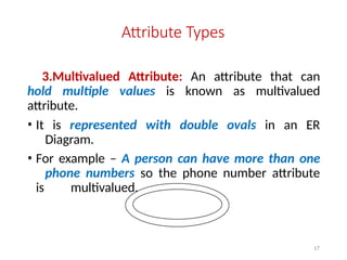 Attribute Types
3.Multivalued Attribute: An attribute that can
hold multiple values is known as multivalued
attribute.
• It is represented with double ovals in an ER
Diagram.
• For example – A person can have more than one
phone numbers so the phone number attribute
is multivalued.
17
 