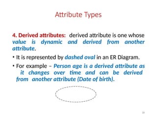 Attribute Types
4. Derived attributes: derived attribute is one whose
value is dynamic and derived from another
attribute.
• It is represented by dashed oval in an ER Diagram.
• For example – Person age is a derived attribute as
it changes over time and can be derived
from another attribute (Date of birth).
18
 