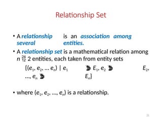 21
Relationship Set
• A relationship is an association among
several entities.
• A relationship set is a mathematical relation among
n  2 entities, each taken from entity sets
{(e1, e2, … en) | e1  E1, e2  E2,
…, en  En}
• where (e1, e2, …, en) is a relationship.
 