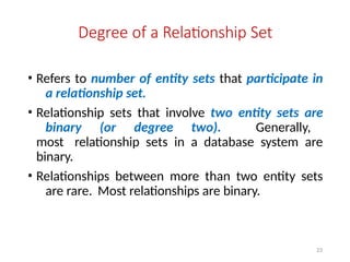 23
Degree of a Relationship Set
• Refers to number of entity sets that participate in
a relationship set.
• Relationship sets that involve two entity sets are
binary (or degree two). Generally,
most relationship sets in a database system are
binary.
• Relationships between more than two entity sets
are rare. Most relationships are binary.
 