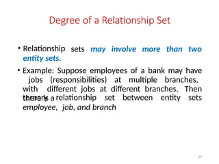 24
Degree of a Relationship Set
sets may involve more than two
• Relationship
entity sets.
• Example: Suppose employees of a bank may have
jobs (responsibilities) at multiple branches,
with different jobs at different branches. Then
there is a
ternary relationship set between entity sets
employee, job, and branch
 