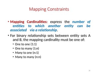 26
Mapping Constraints
• Mapping Cardinalities: express the number of
entities to which another entity can be
associated via a relationship.
• For binary relationship sets between entity sets A
and B, the mapping cardinality must be one of:
• One to one (1:1)
• One to many (1:n)
• Many to one (n:1)
• Many to many (n:n)
 