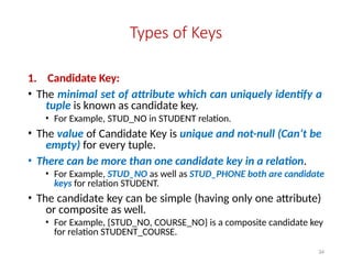 34
Types of Keys
1. Candidate Key:
• The minimal set of attribute which can uniquely identify a
tuple is known as candidate key.
• For Example, STUD_NO in STUDENT relation.
• The value of Candidate Key is unique and not-null (Can’t be
empty) for every tuple.
• There can be more than one candidate key in a relation.
• For Example, STUD_NO as well as STUD_PHONE both are candidate
keys for relation STUDENT.
• The candidate key can be simple (having only one attribute)
or composite as well.
• For Example, {STUD_NO, COURSE_NO} is a composite candidate key
for relation STUDENT_COURSE.
 