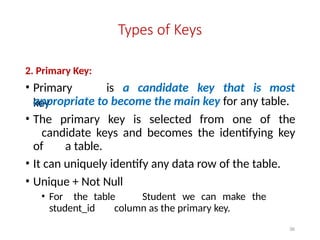 36
Types of Keys
2. Primary Key:
• Primary
key
is a candidate key that is most
appropriate to become the main key for any table.
• The primary key is selected from one of the
candidate keys and becomes the identifying key
of a table.
• It can uniquely identify any data row of the table.
• Unique + Not Null
• For the table Student we can make the
student_id column as the primary key.
 