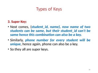 38
Types of Keys
3. Super Key:
• Next comes, (student_id, name), now name of two
students can be same, but their student_id can't be
same hence this combination can also be a key.
• Similarly, phone number for every student will be
unique, hence again, phone can also be a key.
• So they all are super keys.
 