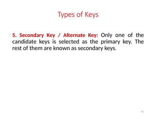 41
Types of Keys
5. Secondary Key / Alternate Key: Only one of the
candidate keys is selected as the primary key. The
rest of them are known as secondary keys.
 