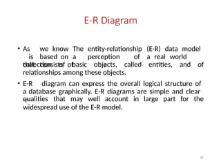 45
E-R Diagram
• As we know The entity-relationship (E-R) data model
is based on a perception of a real world
that consists of a
collection of basic objects, called entities, and of
relationships among these objects.
• E-R diagram can express the overall logical structure of
a database graphically. E-R diagrams are simple and clear
—
qualities that may well account in large part for the
widespread use of the E-R model.
 