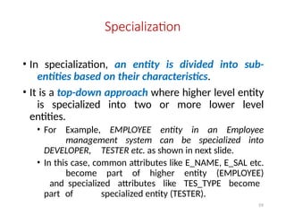 59
Specialization
• In specialization, an entity is divided into sub-
entities based on their characteristics.
• It is a top-down approach where higher level entity
is specialized into two or more lower level
entities.
• For Example, EMPLOYEE entity in an Employee
management system can be specialized into
DEVELOPER, TESTER etc. as shown in next slide.
• In this case, common attributes like E_NAME, E_SAL etc.
become part of higher entity (EMPLOYEE)
and specialized attributes like TES_TYPE become
part of specialized entity (TESTER).
 