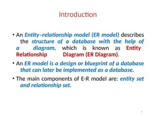 6
Introduction
• An Entity–relationship model (ER model) describes
the structure of a database with the help of
a diagram, which is known as Entity
Relationship Diagram (ER Diagram).
• An ER model is a design or blueprint of a database
that can later be implemented as a database.
• The main components of E-R model are: entity set
and relationship set.
 