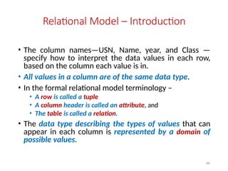 66
Relational Model – Introduction
• The column names—USN, Name, year, and Class —
specify how to interpret the data values in each row,
based on the column each value is in.
• All values in a column are of the same data type.
• In the formal relational model terminology –
• A row is called a tuple
• A column header is called an attribute, and
• The table is called a relation.
• The data type describing the types of values that can
appear in each column is represented by a domain of
possible values.
 