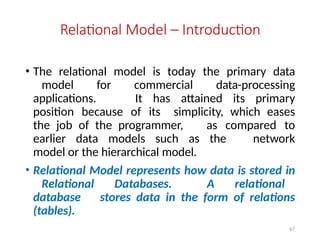 67
Relational Model – Introduction
• The relational model is today the primary data
model for commercial data-processing
applications. It has attained its primary
position because of its simplicity, which eases
the job of the programmer, as compared to
earlier data models such as the network
model or the hierarchical model.
• Relational Model represents how data is stored in
Relational Databases. A relational
database stores data in the form of relations
(tables).
 