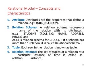 68
Relational Model – Concepts and
Characterstics
1. Attribute: Attributes are the properties that define a
relation. e.g.; ROLL_NO, NAME
2. Relation Schema: A relation schema represents
name of the relation with its attributes.
e.g.; STUDENT (ROLL_NO, NAME, ADDRESS,
PHONE and
AGE) is relation schema for STUDENT. If a schema has
more than 1 relation, it is called Relational Schema.
3. Tuple: Each row in the relation is known as tuple.
4. Relation Instance: The set of tuples of a relation at a
particular instance of time is called as
relation instance.
 