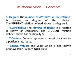 69
Relational Model – Concepts
5. Degree: The number of attributes in the relation
is known as degree of the relation.
The STUDENT relation defined above has degree 4.
6.Cardinality: The number of tuples in a relation
is known as cardinality. The STUDENT relation
defined above has cardinality 5.
7.Column: Column represents the set of values for
a particular attribute.
8.NULL Values: The value which is not known
or unavailable is called NULL value.
 