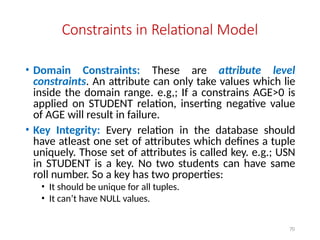 70
Constraints in Relational Model
• Domain Constraints: These are attribute level
constraints. An attribute can only take values which lie
inside the domain range. e.g,; If a constrains AGE>0 is
applied on STUDENT relation, inserting negative value
of AGE will result in failure.
• Key Integrity: Every relation in the database should
have atleast one set of attributes which defines a tuple
uniquely. Those set of attributes is called key. e.g.; USN
in STUDENT is a key. No two students can have same
roll number. So a key has two properties:
• It should be unique for all tuples.
• It can’t have NULL values.
 