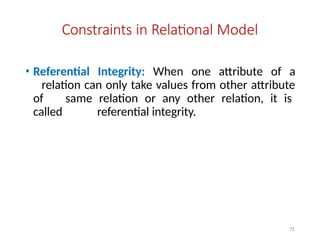 71
Constraints in Relational Model
• Referential Integrity: When one attribute of a
relation can only take values from other attribute
of same relation or any other relation, it is
called referential integrity.
 