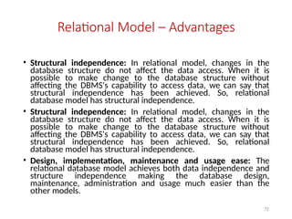 72
Relational Model – Advantages
• Structural independence: In relational model, changes in the
database structure do not affect the data access. When it is
possible to make change to the database structure without
affecting the DBMS's capability to access data, we can say that
structural independence has been achieved. So, relational
database model has structural independence.
• Structural independence: In relational model, changes in the
database structure do not affect the data access. When it is
possible to make change to the database structure without
affecting the DBMS's capability to access data, we can say that
structural independence has been achieved. So, relational
database model has structural independence.
• Design, implementation, maintenance and usage ease: The
relational database model achieves both data independence and
structure independence making the database design,
maintenance, administration and usage much easier than the
other models.
 