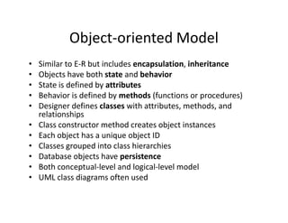 Object-oriented Model
• Similar to E-R but includes encapsulation, inheritance
• Objects have both state and behavior
• State is defined by attributes
• Behavior is defined by methods (functions or procedures)
• Designer defines classes with attributes, methods, and
relationshipsrelationships
• Class constructor method creates object instances
• Each object has a unique object ID
• Classes grouped into class hierarchies
• Database objects have persistence
• Both conceptual-level and logical-level model
• UML class diagrams often used
 