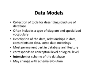 Data Models
• Collection of tools for describing structure of
database
• Often includes a type of diagram and specialized
vocabulary
• Description of the data, relationships in data,• Description of the data, relationships in data,
constraints on data, some data meanings
• Most permanent part in database architecture
• corresponds to conceptual level or logical level
• Intension or scheme of the database
• May change with schema evolution
 