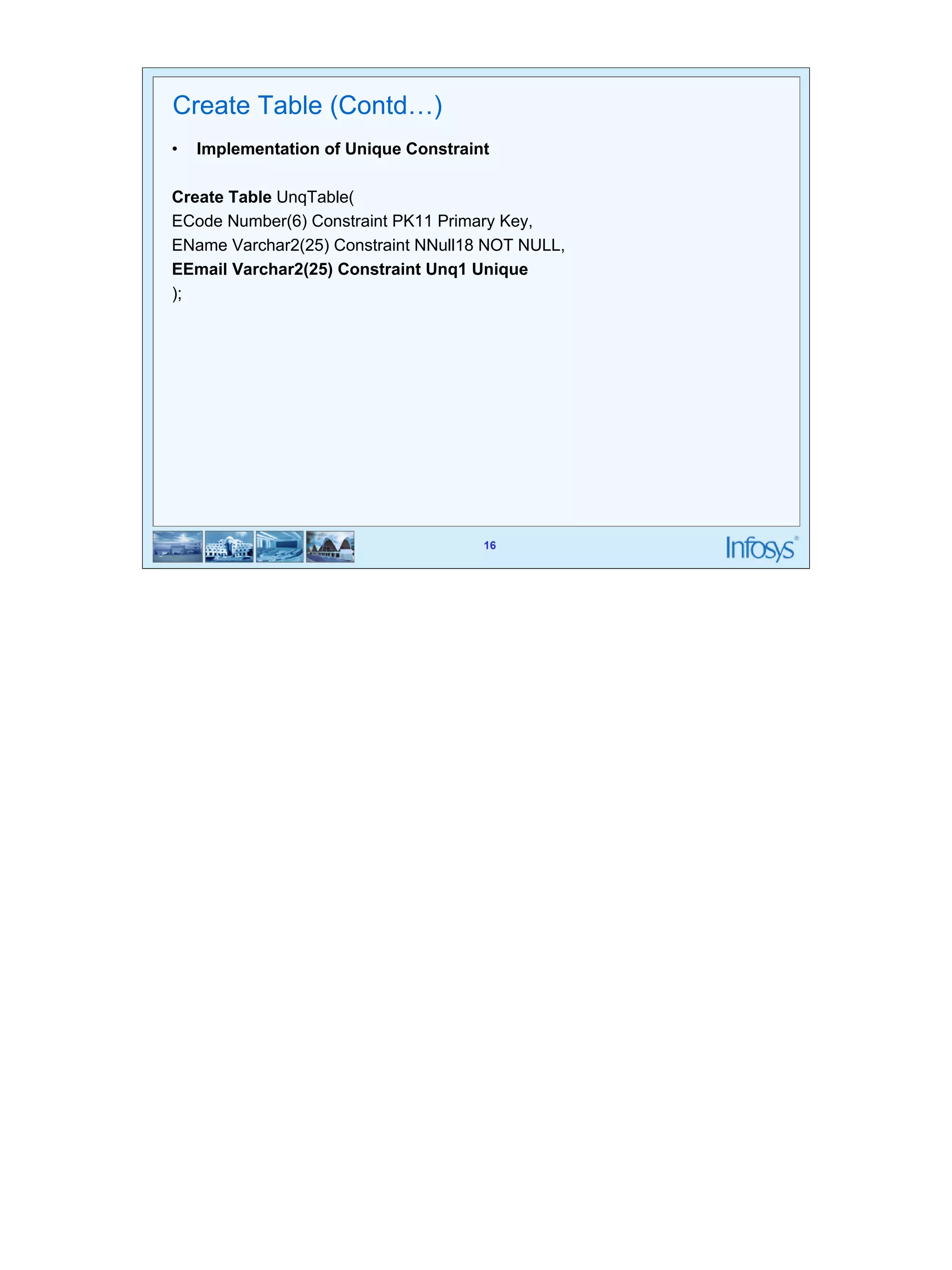 16 
Create Table (Contd…) 
• Implementation of Unique Constraint 
Create Table UnqTable( 
ECode Number(6) Constraint PK11 Primary Key, 
EName Varchar2(25) Constraint NNull18 NOT NULL, 
EEmail Varchar2(25) Constraint Unq1 Unique 
); 
16 
 