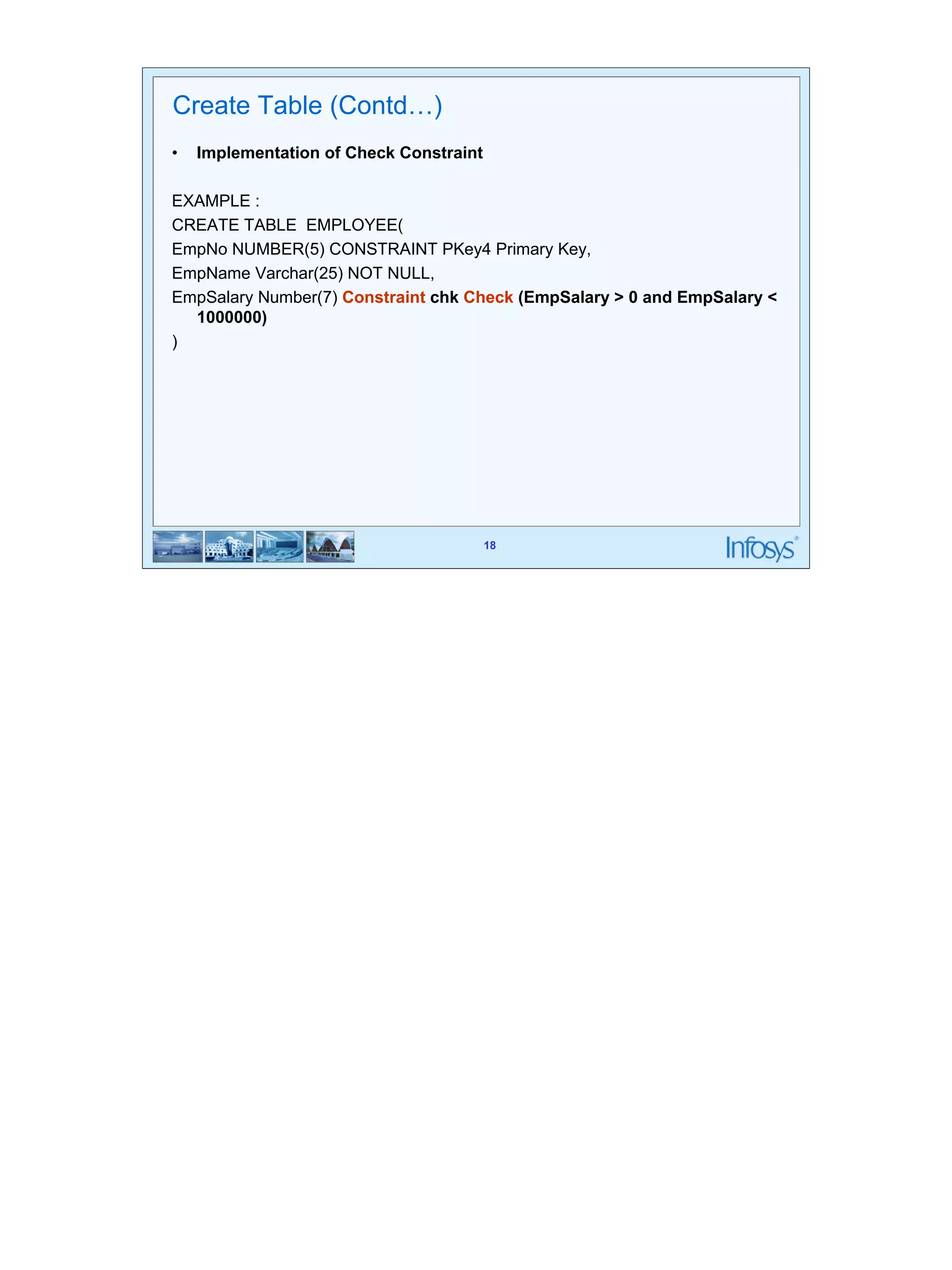 18 
18 
Create Table (Contd…) 
• Implementation of Check Constraint 
EXAMPLE : 
CREATE TABLE EMPLOYEE( 
EmpNo NUMBER(5) CONSTRAINT PKey4 Primary Key, 
EmpName Varchar(25) NOT NULL, 
EmpSalary Number(7) Constraint chk Check (EmpSalary > 0 and EmpSalary < 
1000000) 
) 
 