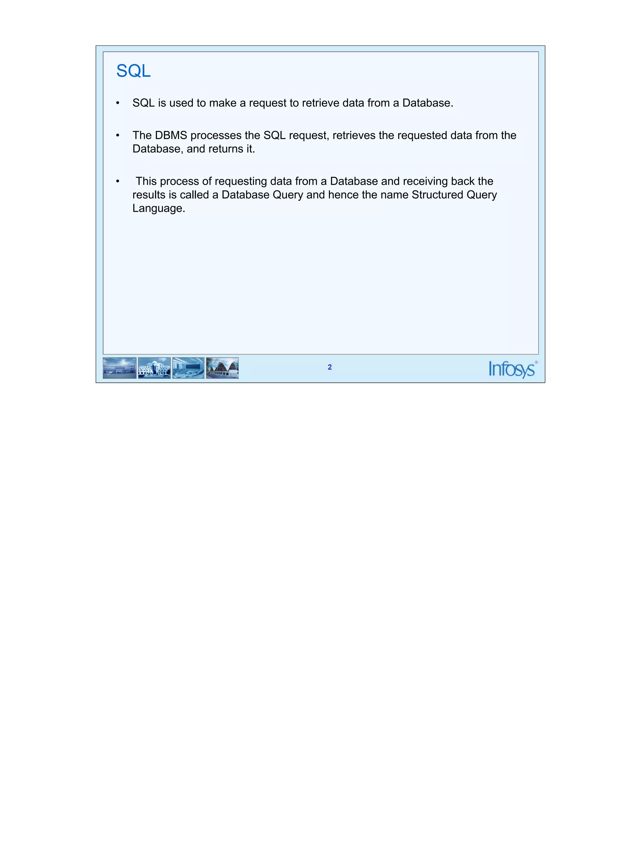 SQL 
• SQL is used to make a request to retrieve data from a Database. 
• The DBMS processes the SQL request, retrieves the requested data from the 
2 
Database, and returns it. 
• This process of requesting data from a Database and receiving back the 
results is called a Database Query and hence the name Structured Query 
Language. 
 