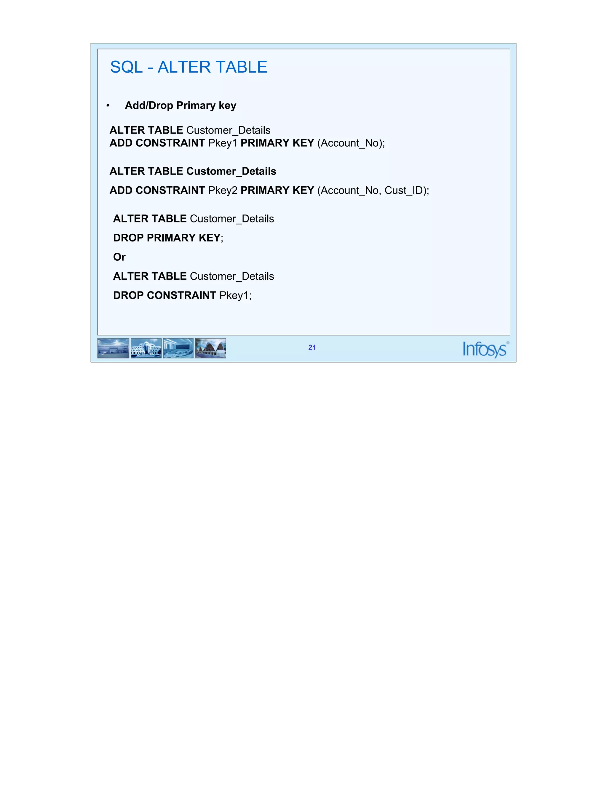 21 
SQL - ALTER TABLE 
• Add/Drop Primary key 
ALTER TABLE Customer_Details 
ADD CONSTRAINT Pkey1 PRIMARY KEY (Account_No); 
ALTER TABLE Customer_Details 
ADD CONSTRAINT Pkey2 PRIMARY KEY (Account_No, Cust_ID); 
21 
ALTER TABLE Customer_Details 
DROP PRIMARY KEY; 
Or 
ALTER TABLE Customer_Details 
DROP CONSTRAINT Pkey1; 
 