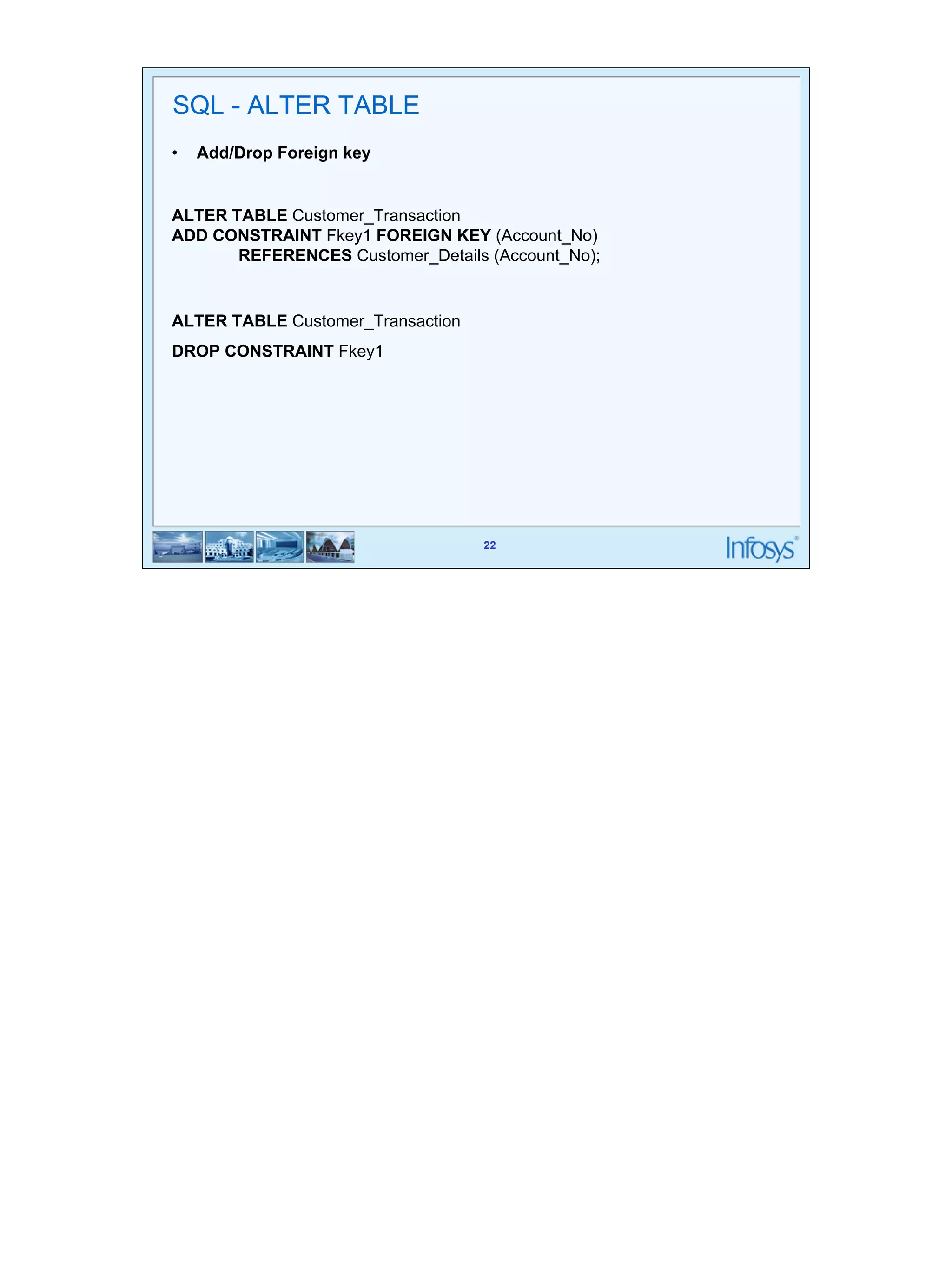 22 
SQL - ALTER TABLE 
• Add/Drop Foreign key 
ALTER TABLE Customer_Transaction 
ADD CONSTRAINT Fkey1 FOREIGN KEY (Account_No) 
REFERENCES Customer_Details (Account_No); 
22 
ALTER TABLE Customer_Transaction 
DROP CONSTRAINT Fkey1 
 