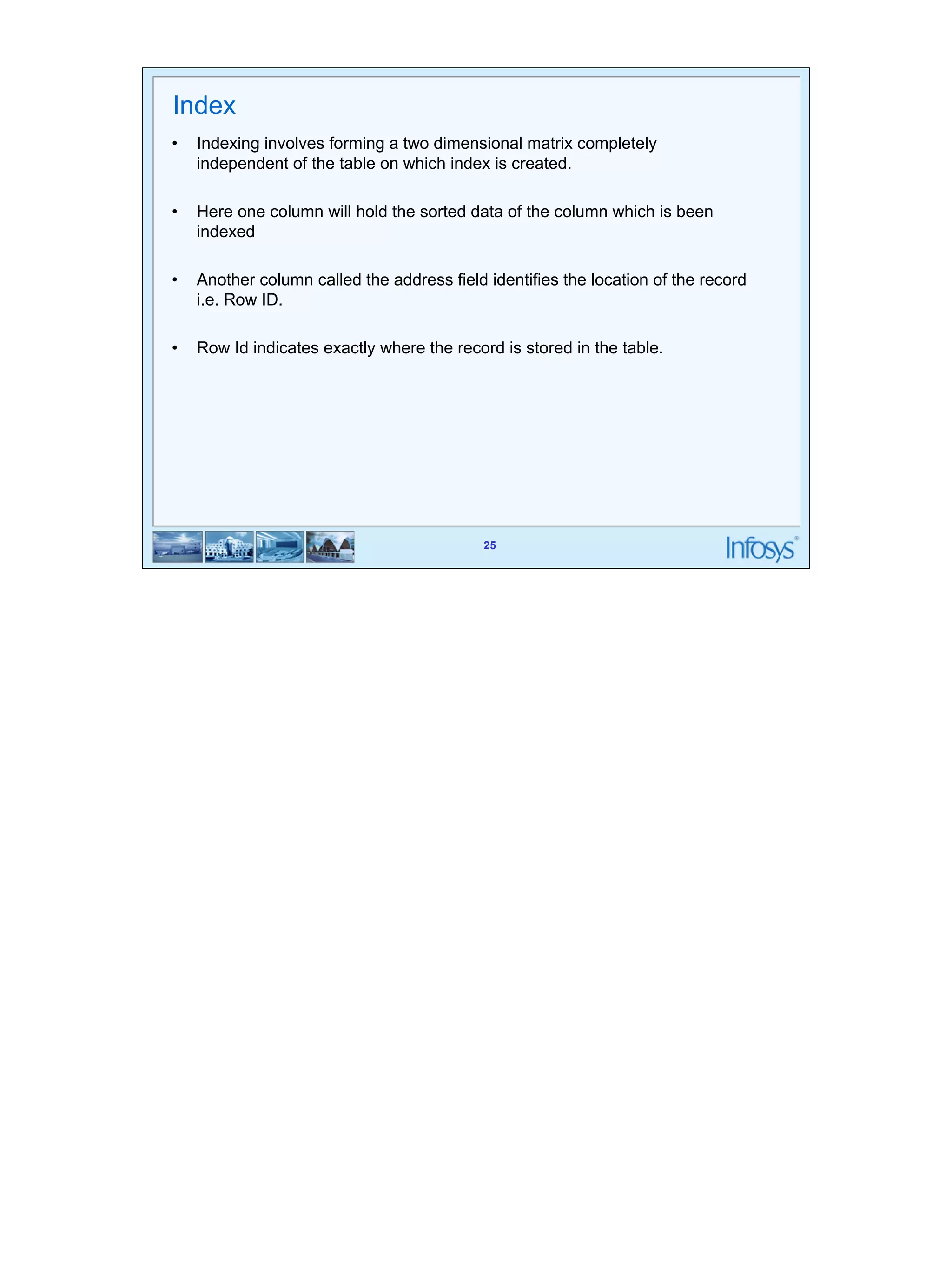 25 
Index 
• Indexing involves forming a two dimensional matrix completely 
independent of the table on which index is created. 
• Here one column will hold the sorted data of the column which is been 
25 
indexed 
• Another column called the address field identifies the location of the record 
i.e. Row ID. 
• Row Id indicates exactly where the record is stored in the table. 
 