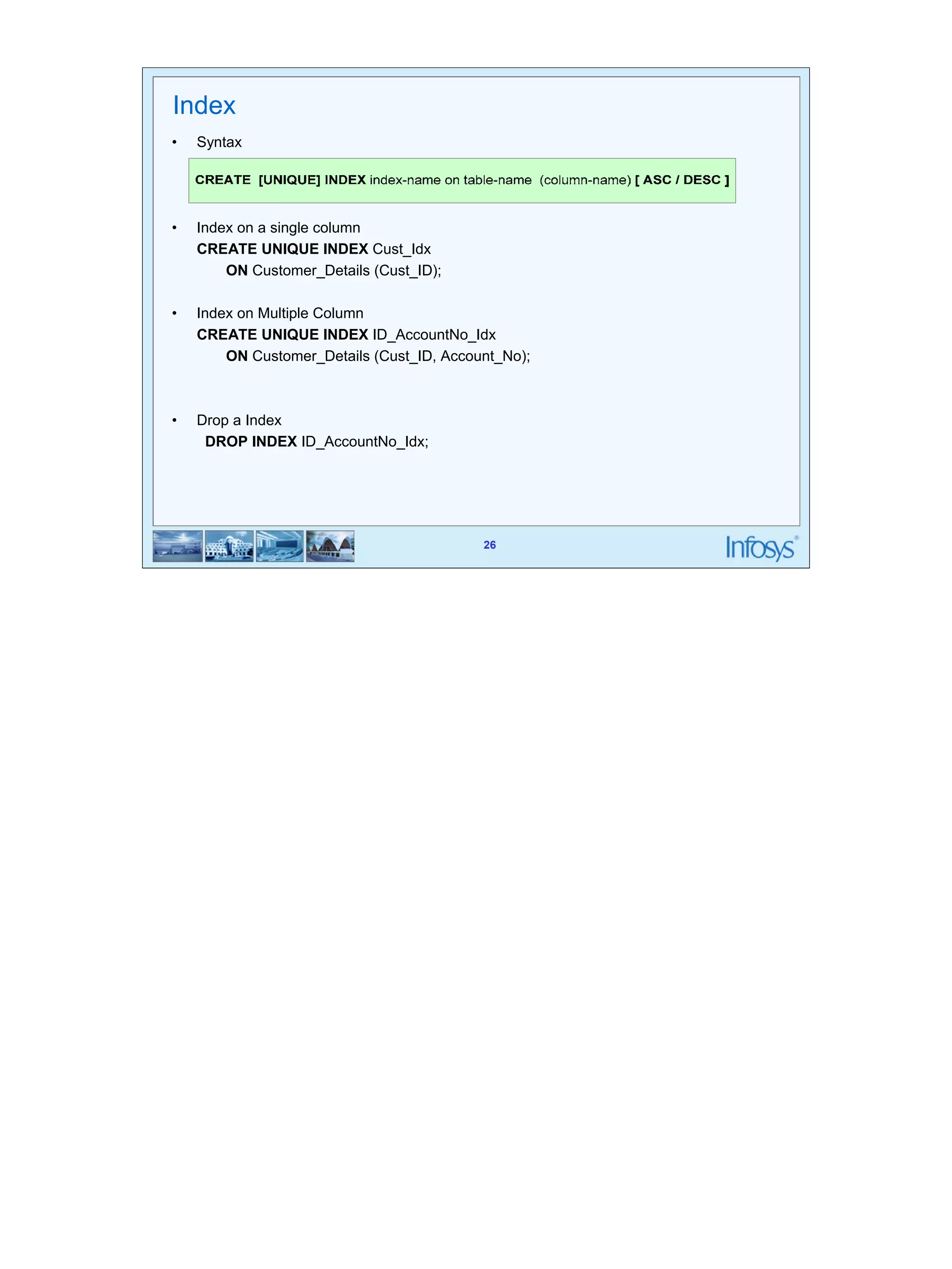 26 
26 
Index 
• Syntax 
• Index on a single column 
CREATE UNIQUE INDEX Cust_Idx 
ON Customer_Details (Cust_ID); 
• Index on Multiple Column 
CREATE UNIQUE INDEX ID_AccountNo_Idx 
ON Customer_Details (Cust_ID, Account_No); 
• Drop a Index 
DROP INDEX ID_AccountNo_Idx; 
 