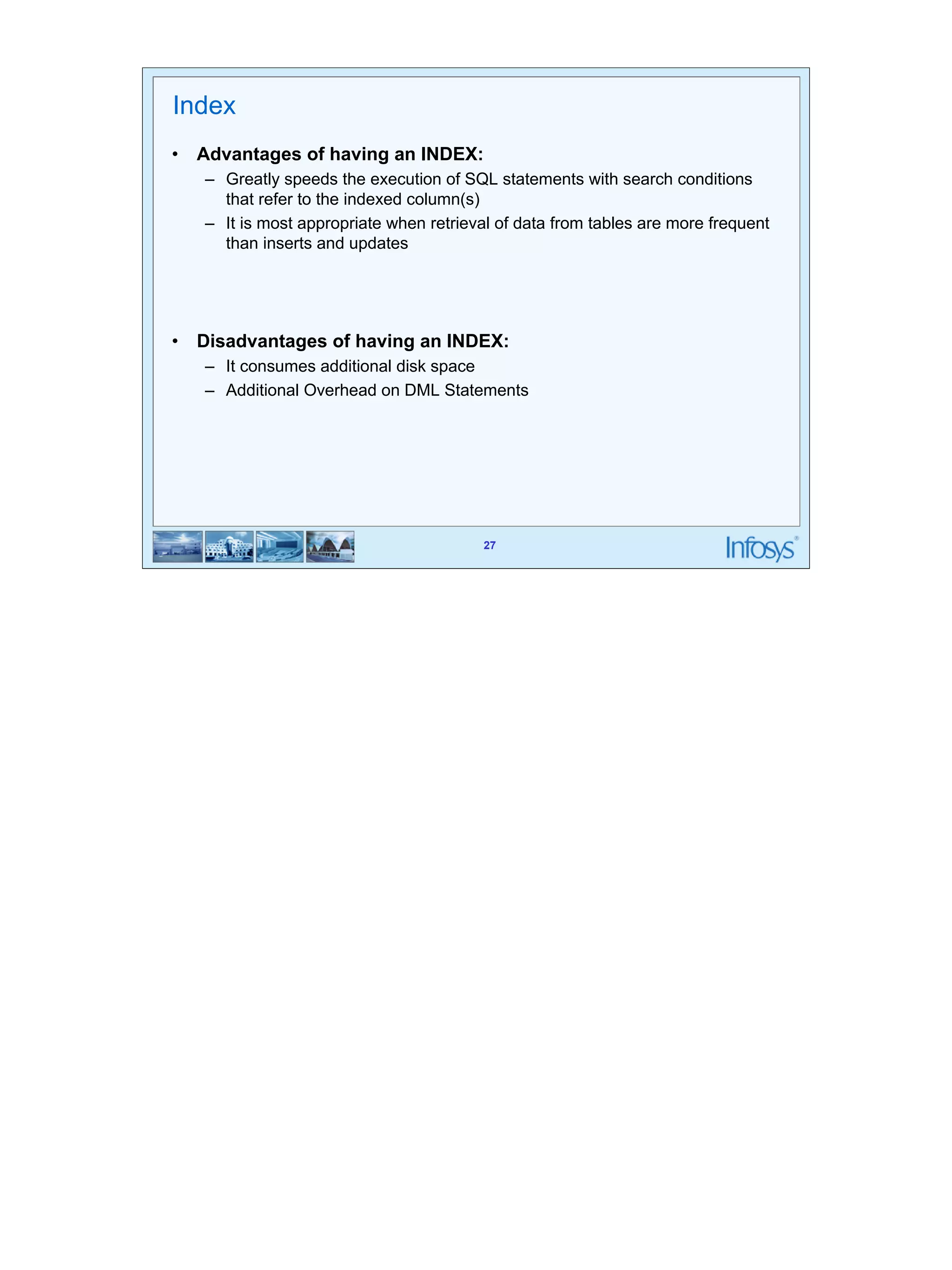 27 
27 
Index 
• Advantages of having an INDEX: 
– Greatly speeds the execution of SQL statements with search conditions 
that refer to the indexed column(s) 
– It is most appropriate when retrieval of data from tables are more frequent 
than inserts and updates 
• Disadvantages of having an INDEX: 
– It consumes additional disk space 
– Additional Overhead on DML Statements 
 