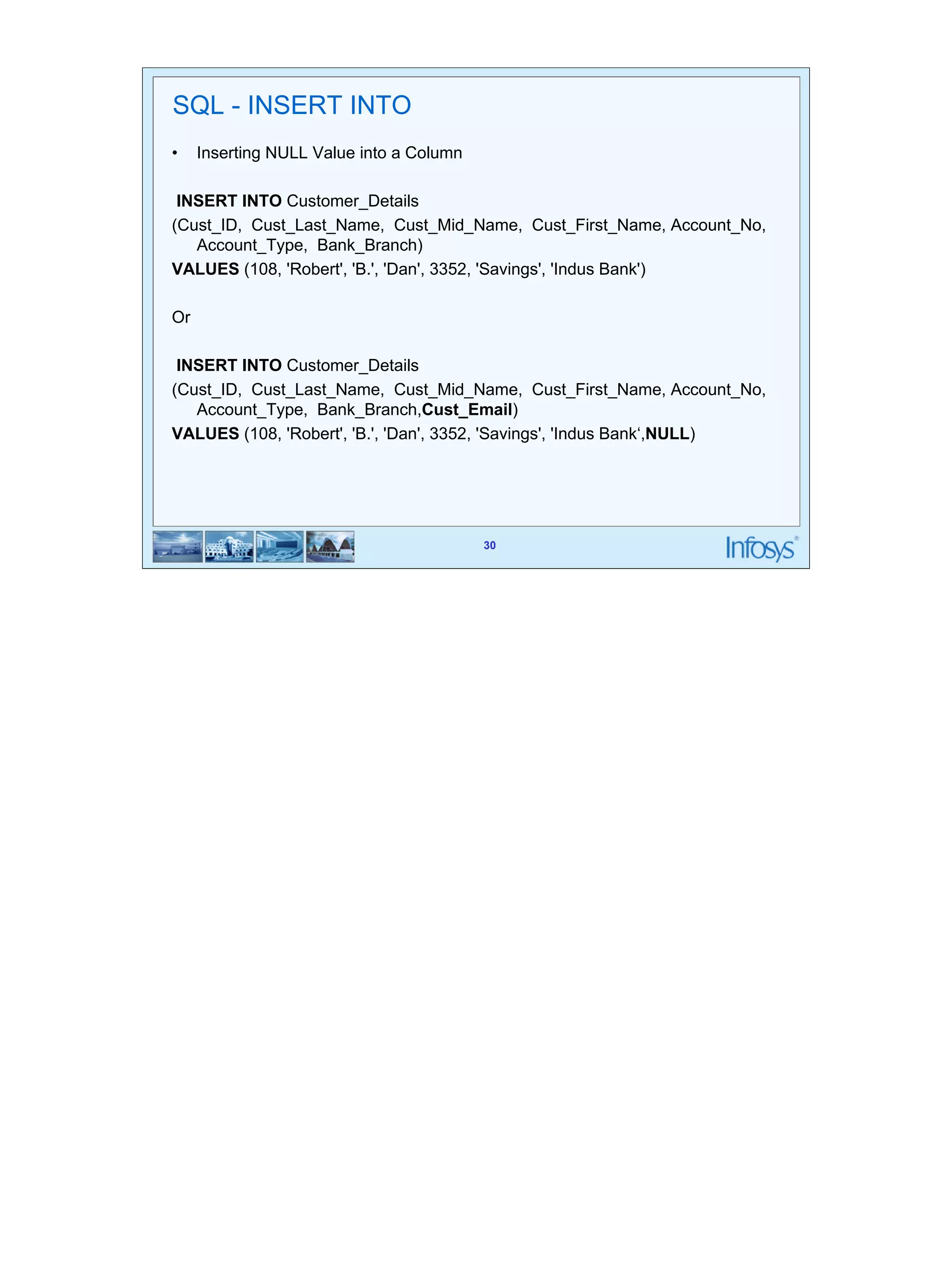 30 
30 
SQL - INSERT INTO 
• Inserting NULL Value into a Column 
INSERT INTO Customer_Details 
(Cust_ID, Cust_Last_Name, Cust_Mid_Name, Cust_First_Name, Account_No, 
Account_Type, Bank_Branch) 
VALUES (108, 'Robert', 'B.', 'Dan', 3352, 'Savings', 'Indus Bank') 
Or 
INSERT INTO Customer_Details 
(Cust_ID, Cust_Last_Name, Cust_Mid_Name, Cust_First_Name, Account_No, 
Account_Type, Bank_Branch,Cust_Email) 
VALUES (108, 'Robert', 'B.', 'Dan', 3352, 'Savings', 'Indus Bank‘,NULL) 
 
