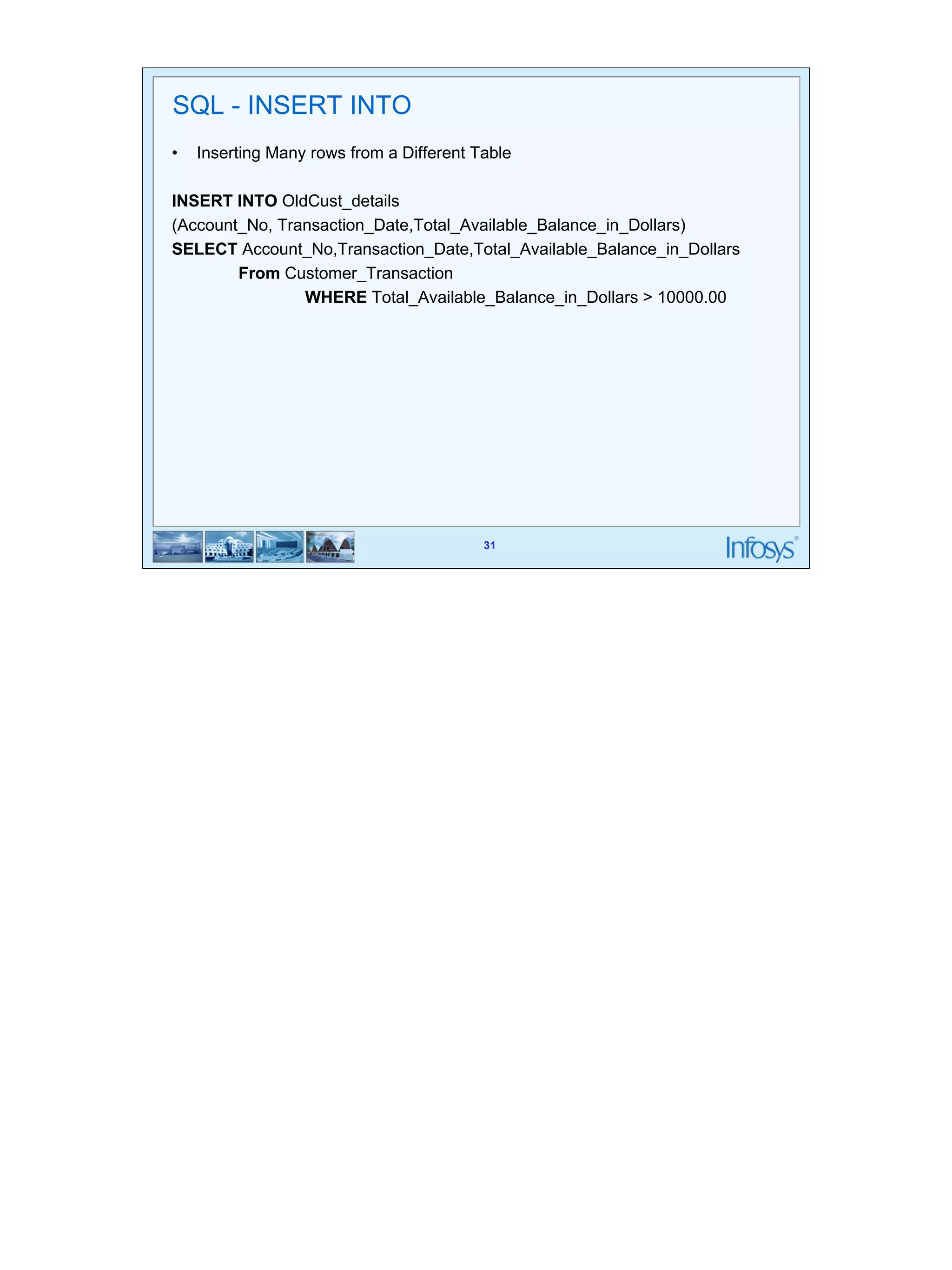 31 
SQL - INSERT INTO 
• Inserting Many rows from a Different Table 
INSERT INTO OldCust_details 
(Account_No, Transaction_Date,Total_Available_Balance_in_Dollars) 
SELECT Account_No,Transaction_Date,Total_Available_Balance_in_Dollars 
31 
From Customer_Transaction 
WHERE Total_Available_Balance_in_Dollars > 10000.00 
 