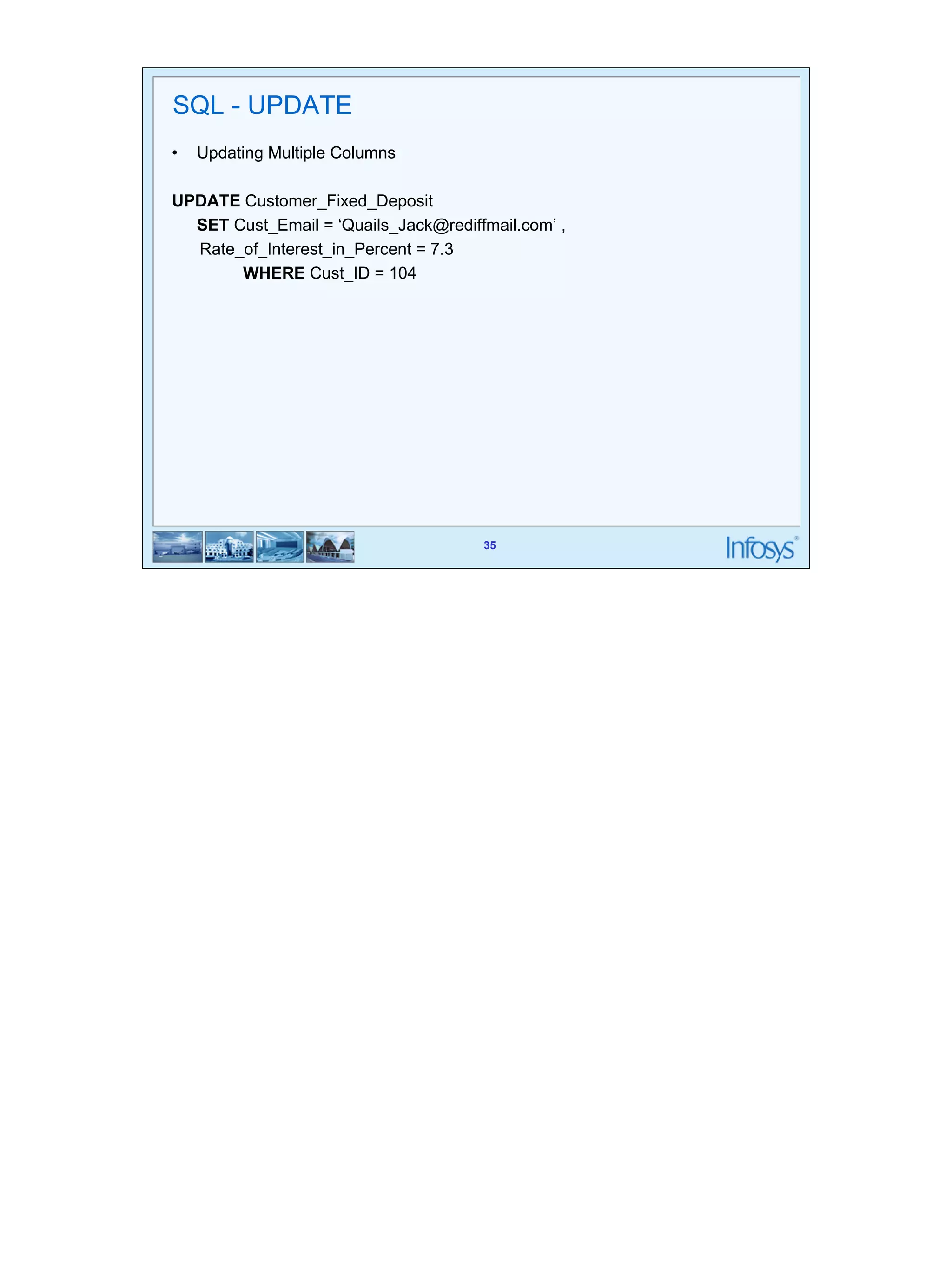 35 
35 
SQL - UPDATE 
• Updating Multiple Columns 
UPDATE Customer_Fixed_Deposit 
SET Cust_Email = ‘Quails_Jack@rediffmail.com’ , 
Rate_of_Interest_in_Percent = 7.3 
WHERE Cust_ID = 104 
 