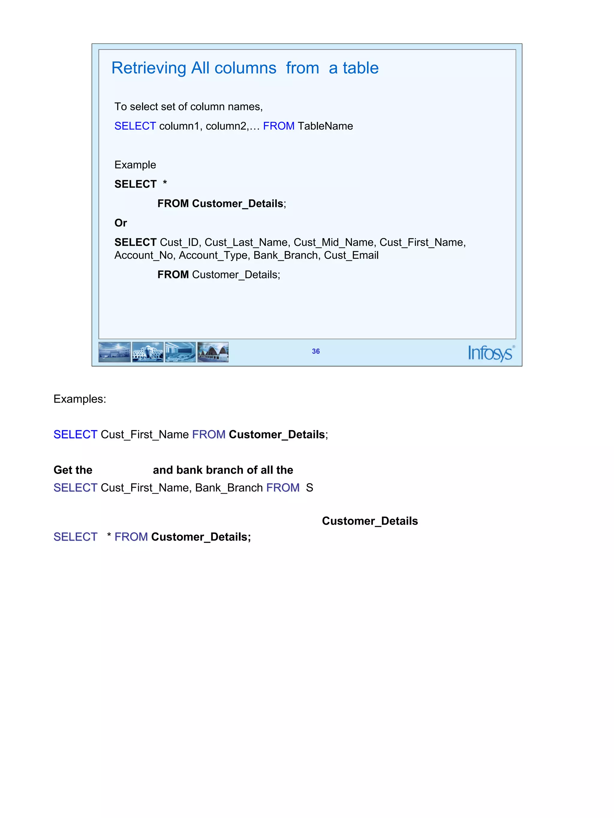 36 
Retrieving All columns from a table 
To select set of column names, 
SELECT column1, column2,… FROM TableName 
36 
Example 
SELECT * 
FROM Customer_Details; 
Or 
SELECT Cust_ID, Cust_Last_Name, Cust_Mid_Name, Cust_First_Name, 
Account_No, Account_Type, Bank_Branch, Cust_Email 
FROM Customer_Details; 
Examples: 
Get the first name of all the customers 
SELECT Cust_First_Name FROM Customer_Details; 
Get the first name and bank branch of all the customers 
SELECT Cust_First_Name, Bank_Branch FROM S 
Get full details for all customers in Customer_Details table 
SELECT * FROM Customer_Details; 
 