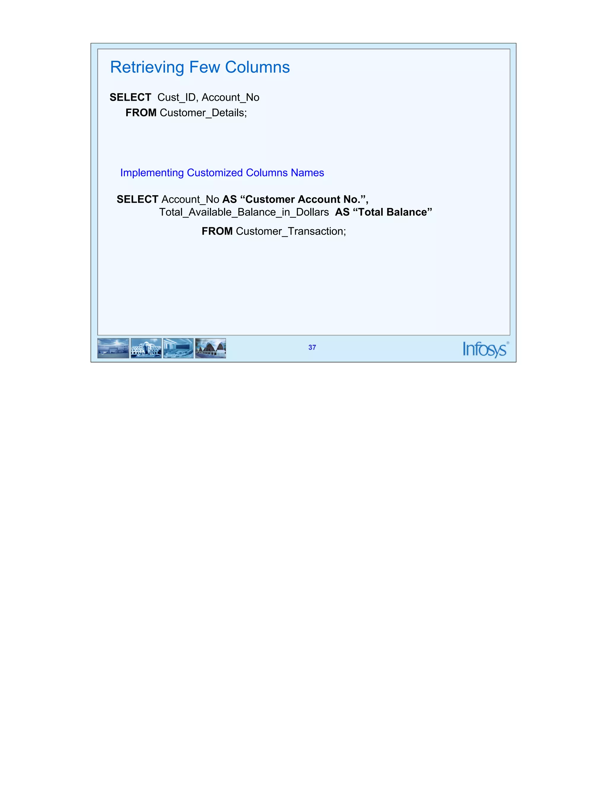 37 
Implementing Customized Columns Names 
37 
Retrieving Few Columns 
SELECT Cust_ID, Account_No 
FROM Customer_Details; 
SELECT Account_No AS “Customer Account No.”, 
Total_Available_Balance_in_Dollars AS “Total Balance” 
FROM Customer_Transaction; 
 