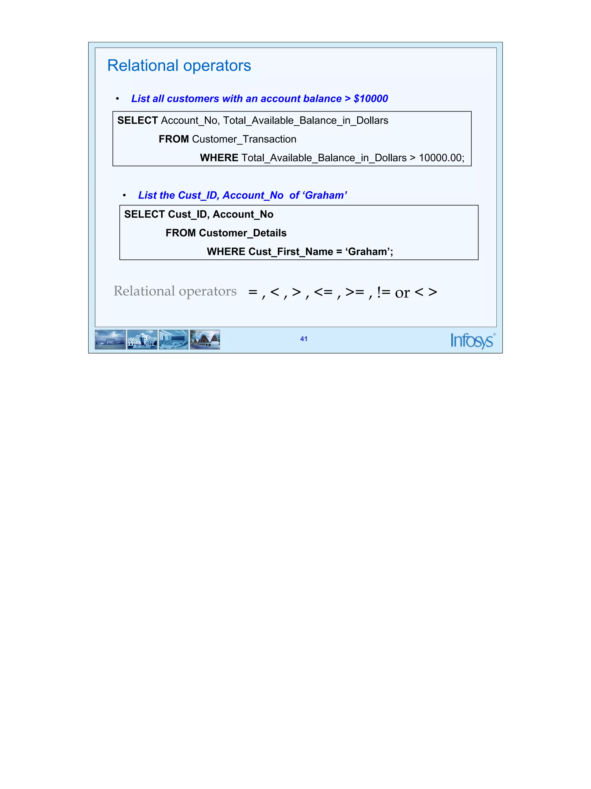 41 
Relational operators 
• List all customers with an account balance > $10000 
SELECT Account_No, Total_Available_Balance_in_Dollars 
• List the Cust_ID, Account_No of ‘Graham’ 
WHERE Cust_First_Name = ‘Graham’; 
41 
FROM Customer_Transaction 
WHERE Total_Available_Balance_in_Dollars > 10000.00; 
SELECT Cust_ID, Account_No 
FROM Customer_Details 
Relational operators = , < , > , <= , >= , != or < > 
 
