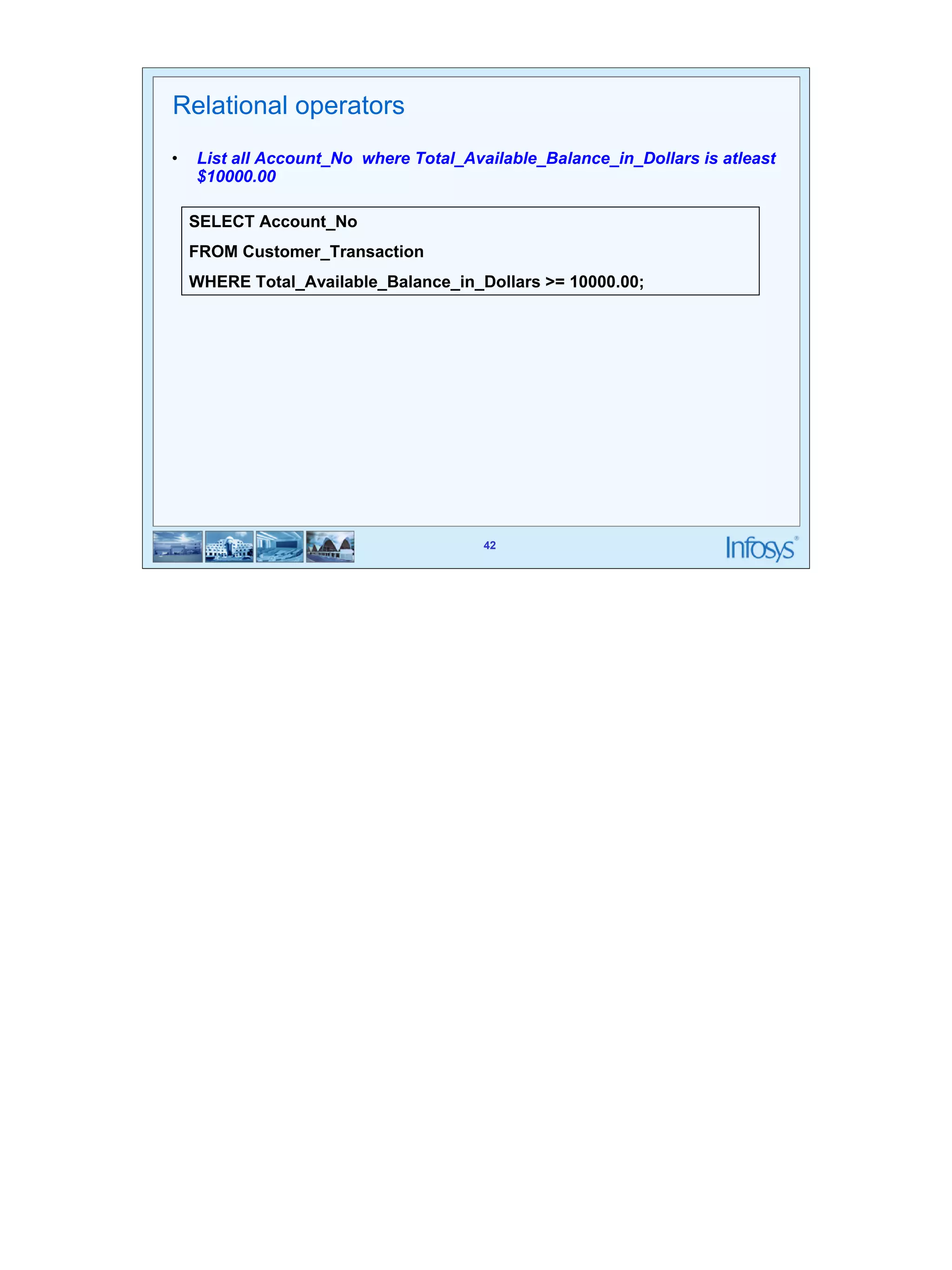 42 
Relational operators 
• List all Account_No where Total_Available_Balance_in_Dollars is atleast 
SELECT Account_No 
FROM Customer_Transaction 
WHERE Total_Available_Balance_in_Dollars >= 10000.00; 
42 
$10000.00 
 