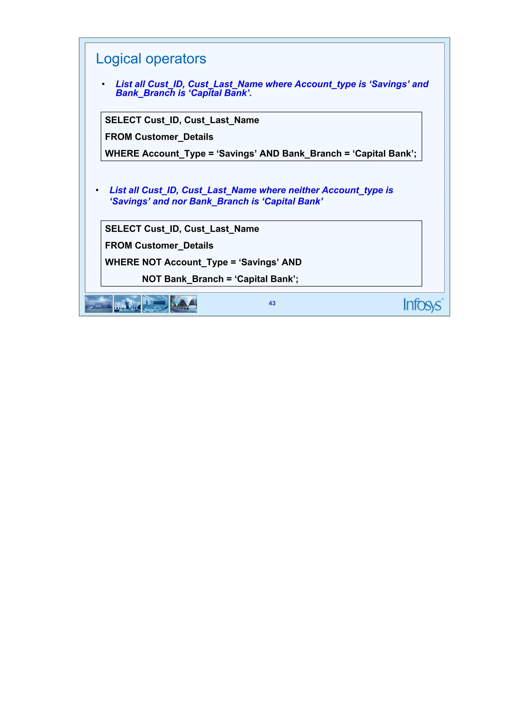 43 
Logical operators 
• List all Cust_ID, Cust_Last_Name where Account_type is ‘Savings’ and 
SELECT Cust_ID, Cust_Last_Name 
FROM Customer_Details 
WHERE Account_Type = ‘Savings’ AND Bank_Branch = ‘Capital Bank’; 
• List all Cust_ID, Cust_Last_Name where neither Account_type is 
‘Savings’ and nor Bank_Branch is ‘Capital Bank’ 
43 
Bank_Branch is ‘Capital Bank’. 
SELECT Cust_ID, Cust_Last_Name 
FROM Customer_Details 
WHERE NOT Account_Type = ‘Savings’ AND 
NOT Bank_Branch = ‘Capital Bank’; 
 