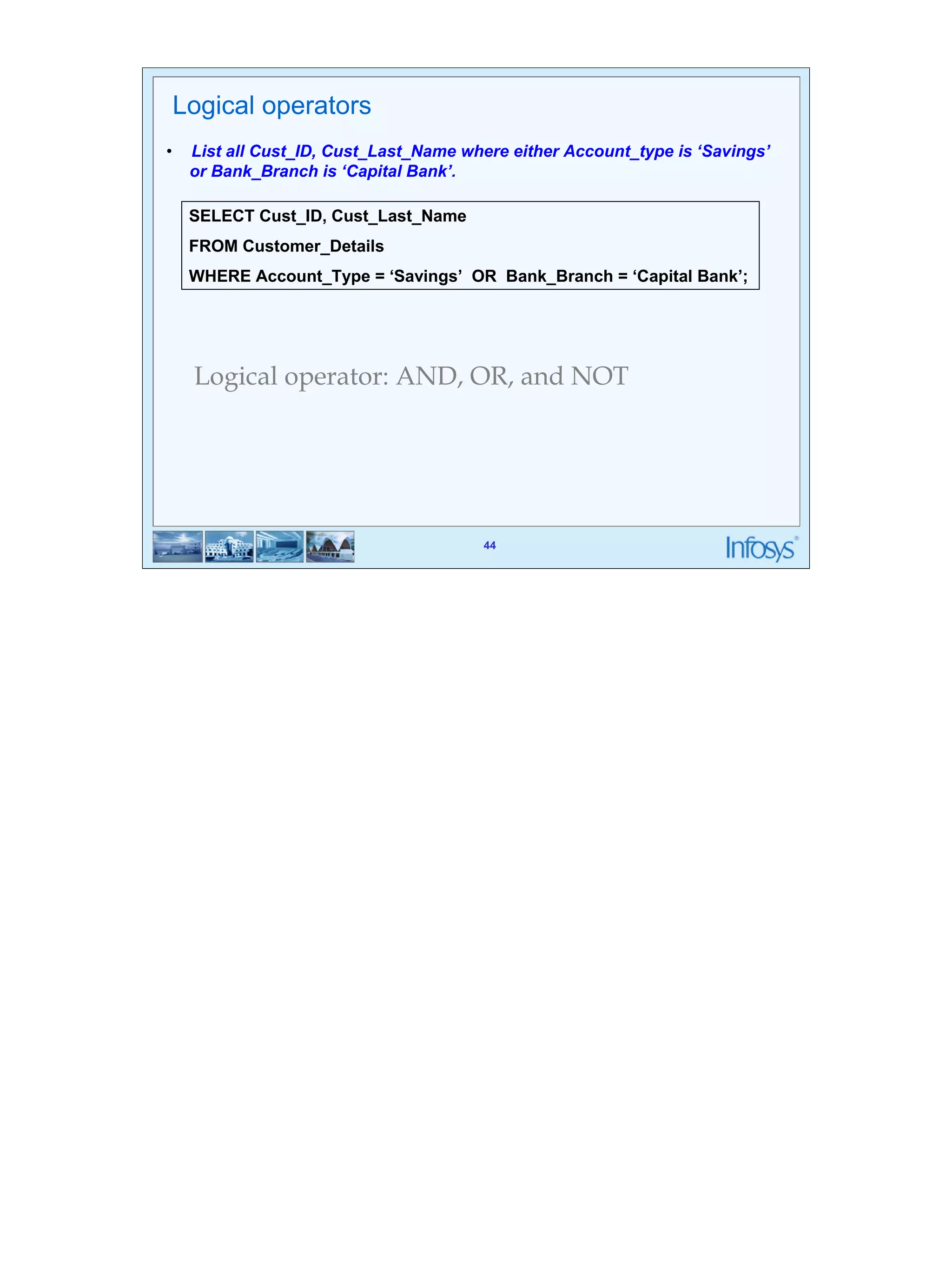 44 
Logical operators 
• List all Cust_ID, Cust_Last_Name where either Account_type is ‘Savings’ 
SELECT Cust_ID, Cust_Last_Name 
FROM Customer_Details 
WHERE Account_Type = ‘Savings’ OR Bank_Branch = ‘Capital Bank’; 
44 
or Bank_Branch is ‘Capital Bank’. 
Logical operator: AND, OR, and NOT 
 