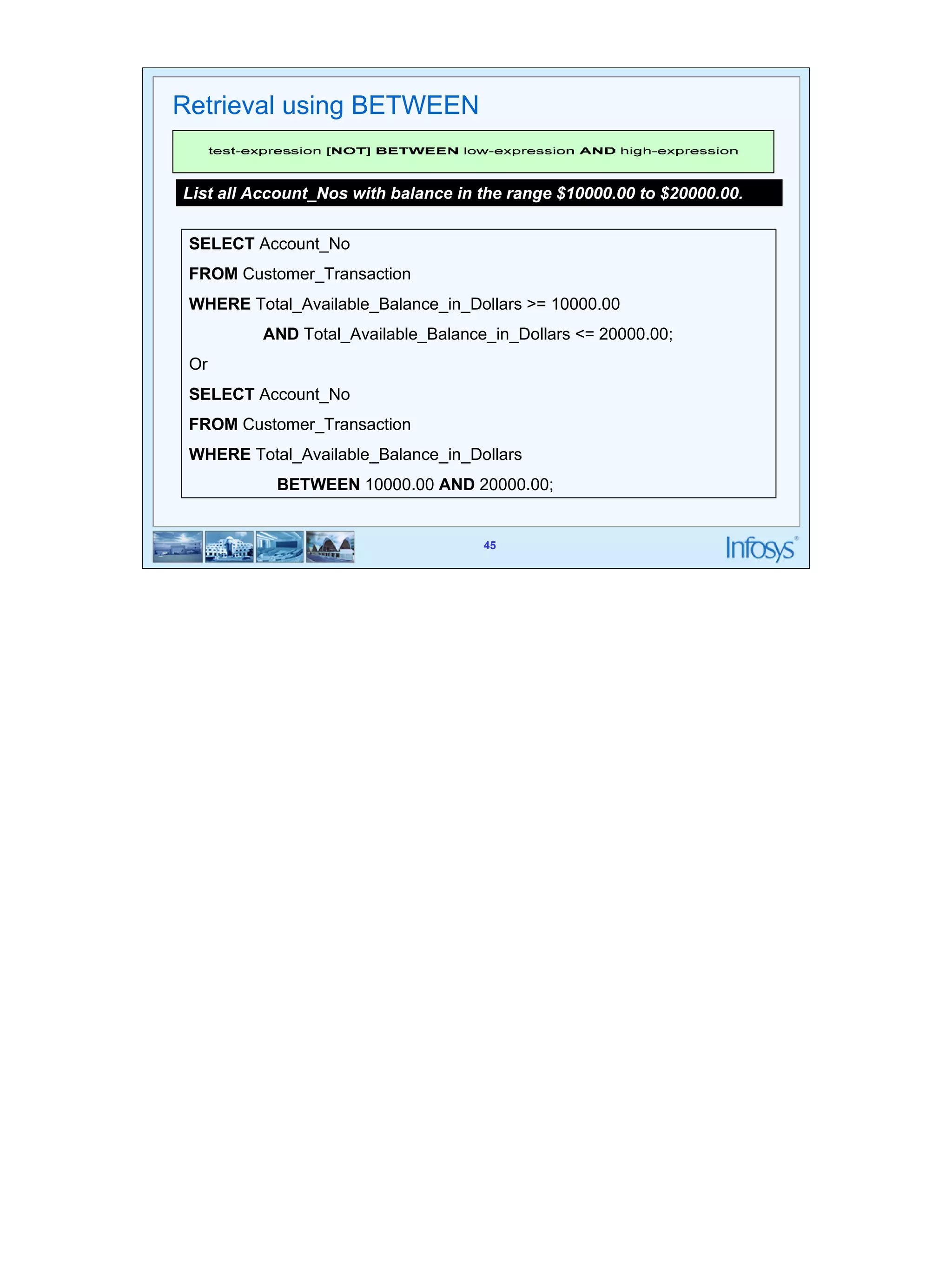 45 
List all Account_Nos with balance in the range $10000.00 to $20000.00. 
SELECT Account_No 
FROM Customer_Transaction 
WHERE Total_Available_Balance_in_Dollars >= 10000.00 
AND Total_Available_Balance_in_Dollars <= 20000.00; 
Or 
SELECT Account_No 
FROM Customer_Transaction 
WHERE Total_Available_Balance_in_Dollars 
BETWEEN 10000.00 AND 20000.00; 
45 
Retrieval using BETWEEN 
 