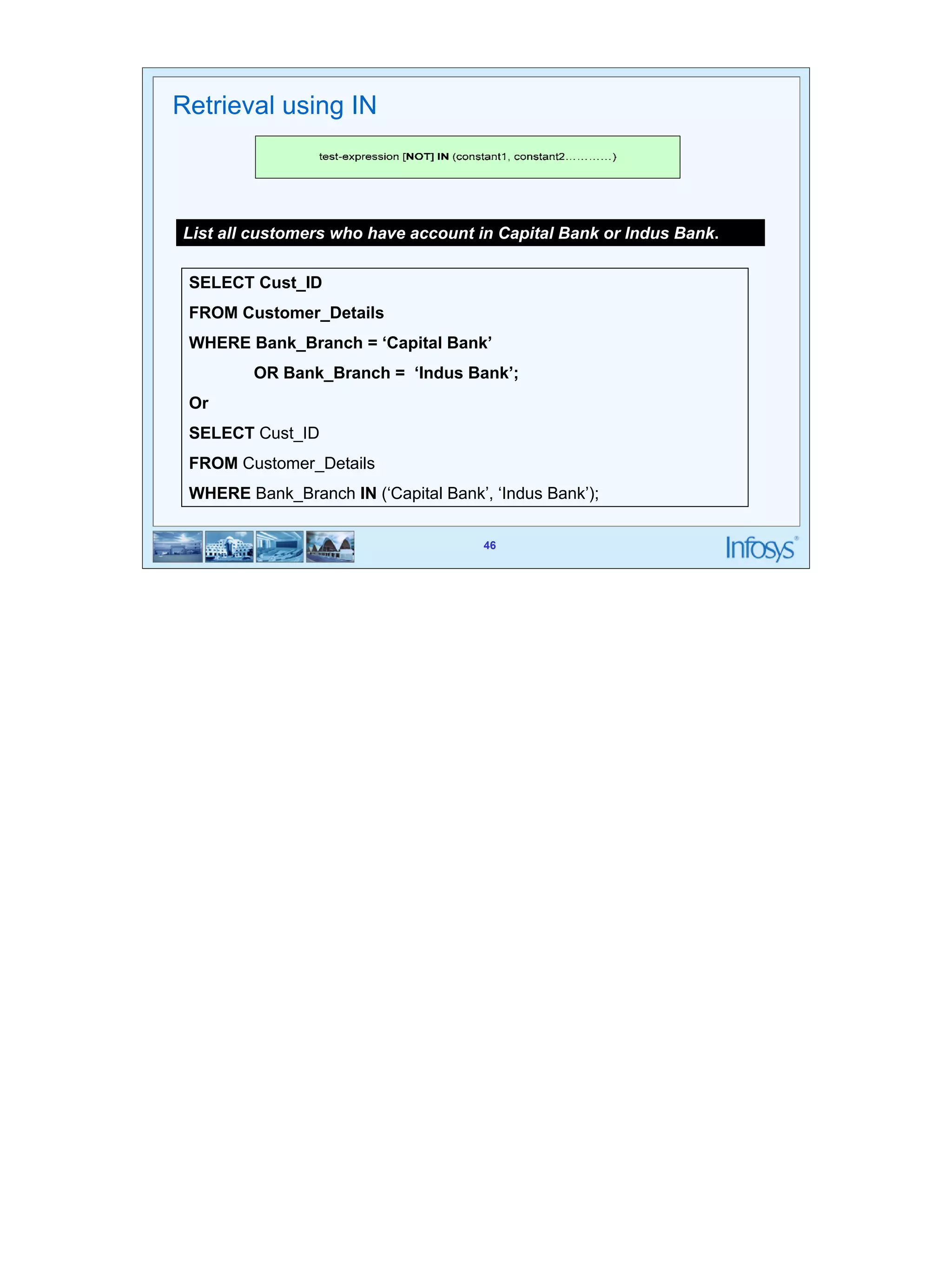 46 
List all customers who have account in Capital Bank or Indus Bank. 
SELECT Cust_ID 
FROM Customer_Details 
WHERE Bank_Branch = ‘Capital Bank’ 
OR Bank_Branch = ‘Indus Bank’; 
Or 
SELECT Cust_ID 
FROM Customer_Details 
WHERE Bank_Branch IN (‘Capital Bank’, ‘Indus Bank’); 
46 
Retrieval using IN 
 