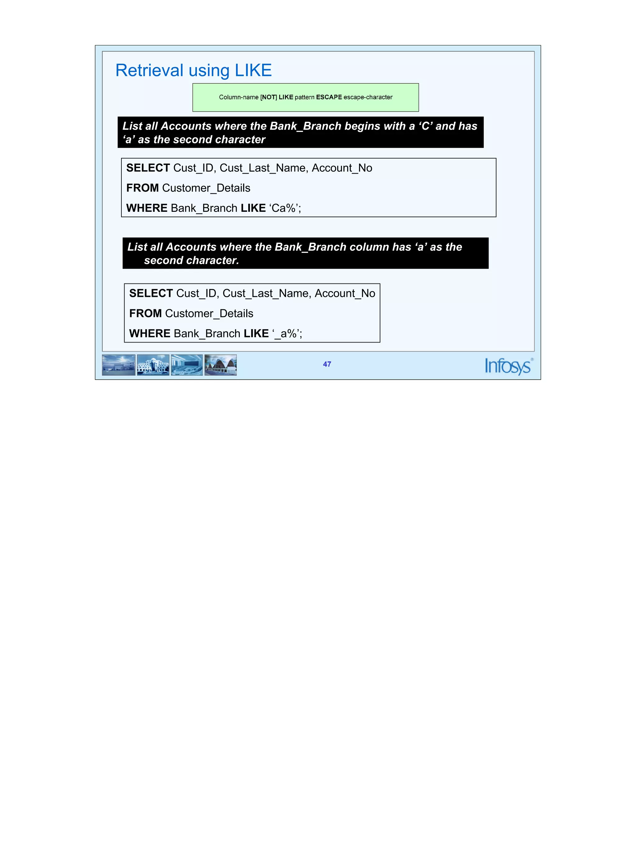 47 
List all Accounts where the Bank_Branch begins with a ‘C’ and has 
‘a’ as the second character 
SELECT Cust_ID, Cust_Last_Name, Account_No 
FROM Customer_Details 
WHERE Bank_Branch LIKE ‘Ca%’; 
SELECT Cust_ID, Cust_Last_Name, Account_No 
FROM Customer_Details 
WHERE Bank_Branch LIKE ‘_a%’; 
47 
Retrieval using LIKE 
List all Accounts where the Bank_Branch column has ‘a’ as the 
second character. 
 