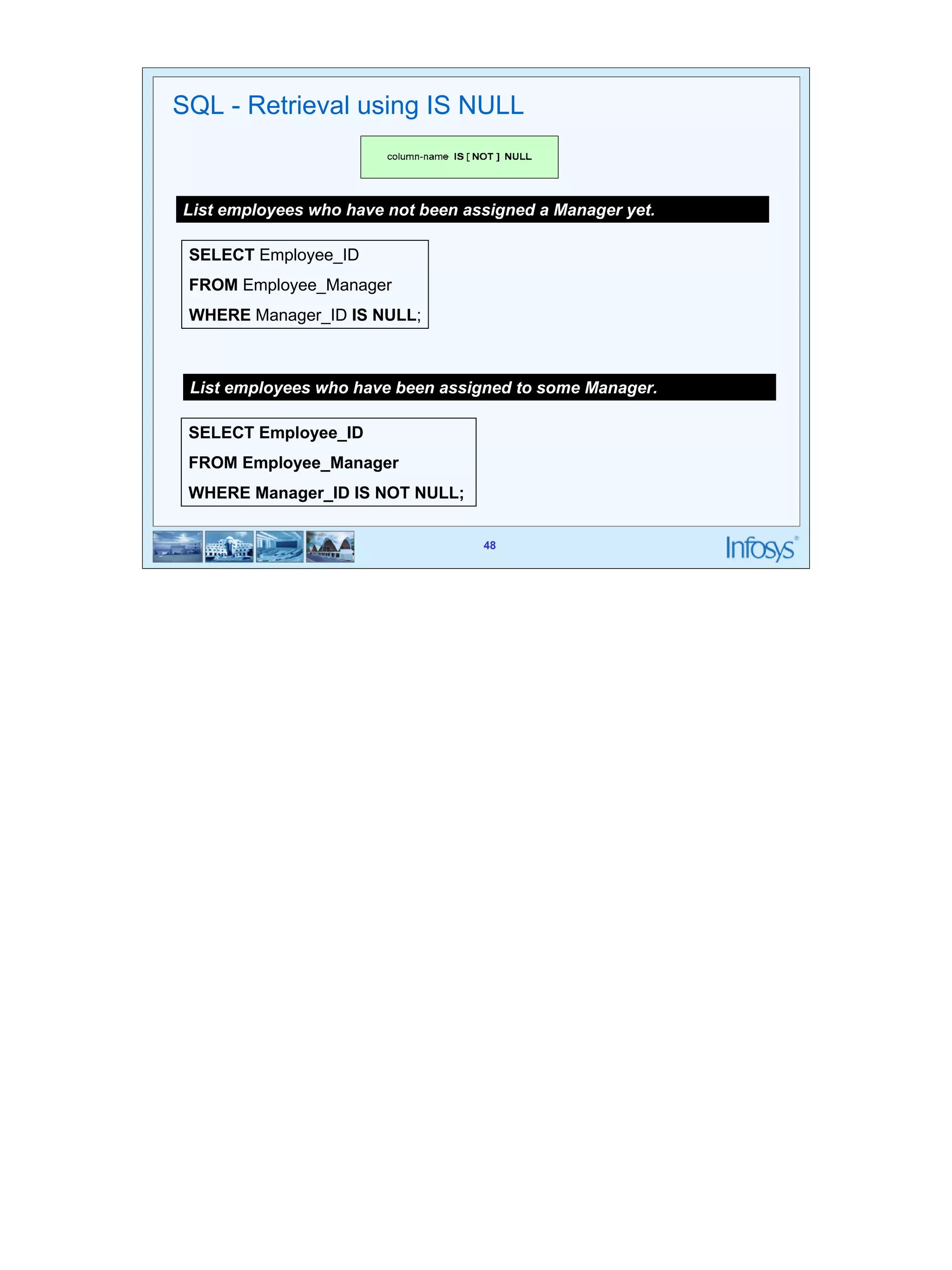 48 
SQL - Retrieval using IS NULL 
List employees who have not been assigned a Manager yet. 
SELECT Employee_ID 
FROM Employee_Manager 
WHERE Manager_ID IS NULL; 
List employees who have been assigned to some Manager. 
SELECT Employee_ID 
FROM Employee_Manager 
WHERE Manager_ID IS NOT NULL; 
48 
 