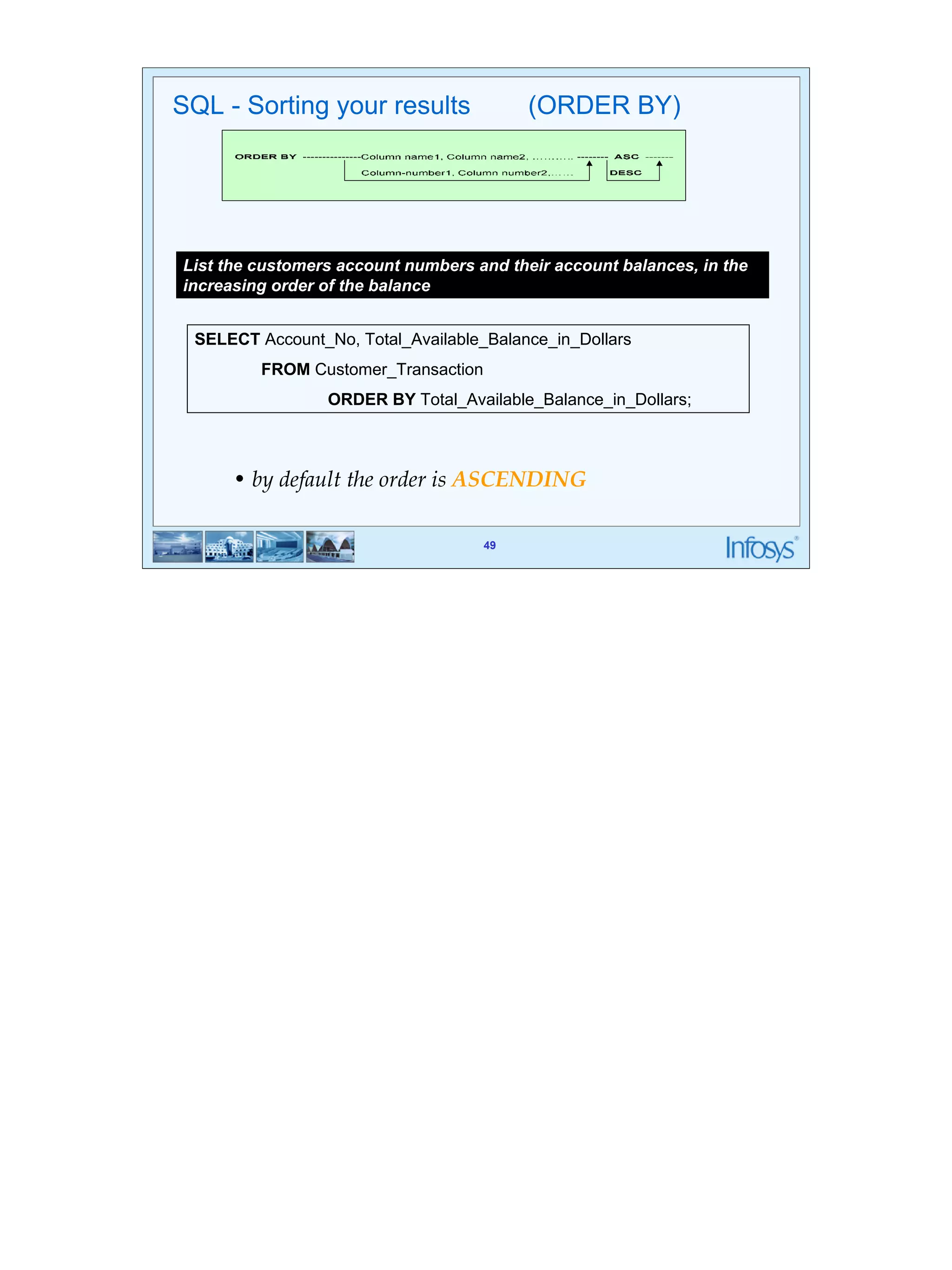 49 
SQL - Sorting your results (ORDER BY) 
List the customers account numbers and their account balances, in the 
increasing order of the balance 
SELECT Account_No, Total_Available_Balance_in_Dollars 
49 
FROM Customer_Transaction 
ORDER BY Total_Available_Balance_in_Dollars; 
• by default the order is ASCENDING 
 